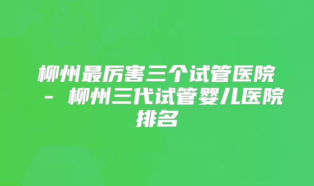 柳州最厉害三个试管医院 - 柳州三代试管婴儿医院排名