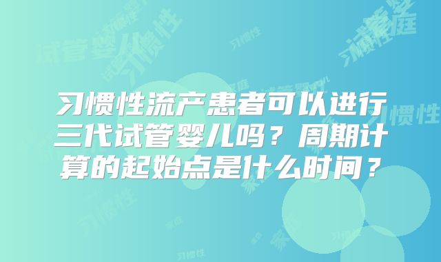 习惯性流产患者可以进行三代试管婴儿吗？周期计算的起始点是什么时间？
