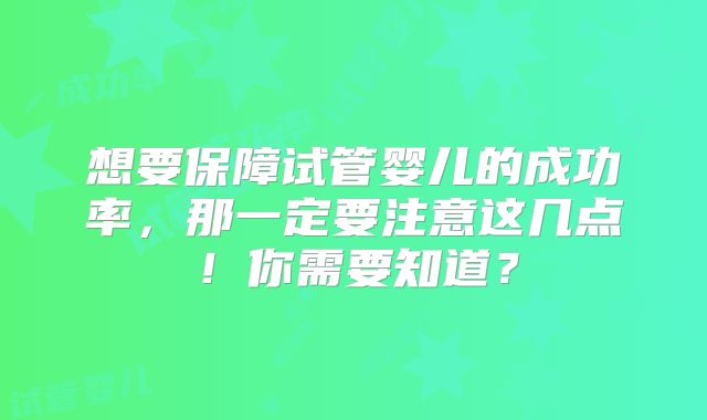 想要保障试管婴儿的成功率，那一定要注意这几点！你需要知道？