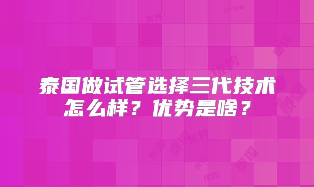 泰国做试管选择三代技术怎么样？优势是啥？