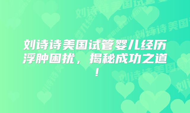 刘诗诗美国试管婴儿经历浮肿困扰，揭秘成功之道！
