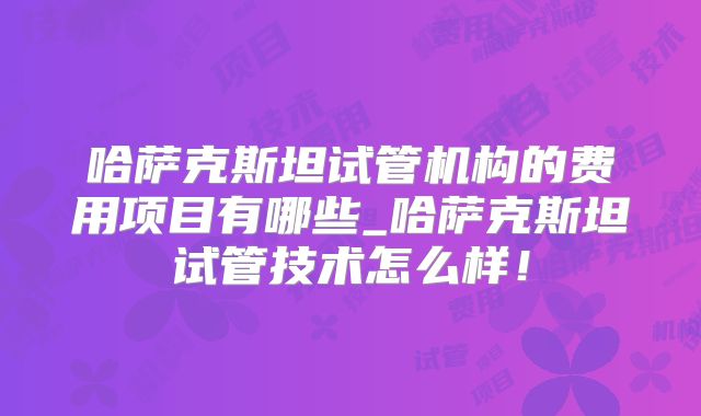 哈萨克斯坦试管机构的费用项目有哪些_哈萨克斯坦试管技术怎么样！