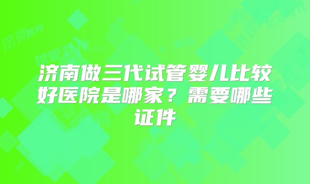 济南做三代试管婴儿比较好医院是哪家？需要哪些证件
