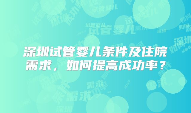 深圳试管婴儿条件及住院需求，如何提高成功率？