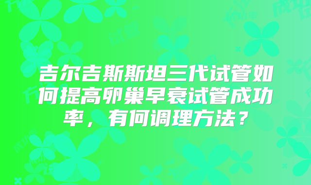 吉尔吉斯斯坦三代试管如何提高卵巢早衰试管成功率，有何调理方法？