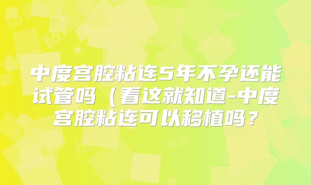 中度宫腔粘连5年不孕还能试管吗（看这就知道-中度宫腔粘连可以移植吗？