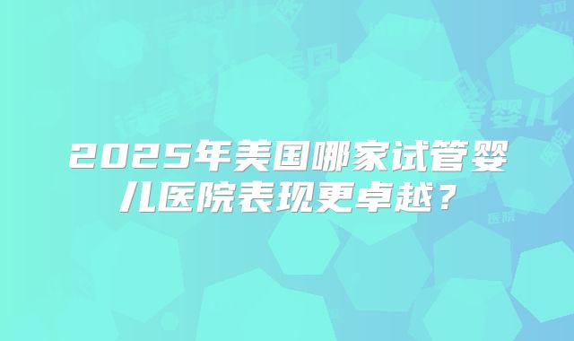 2025年美国哪家试管婴儿医院表现更卓越？