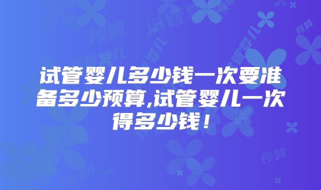 试管婴儿多少钱一次要准备多少预算,试管婴儿一次得多少钱！