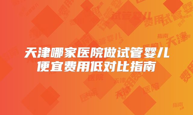 天津哪家医院做试管婴儿便宜费用低对比指南