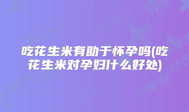 吃花生米有助于怀孕吗(吃花生米对孕妇什么好处)