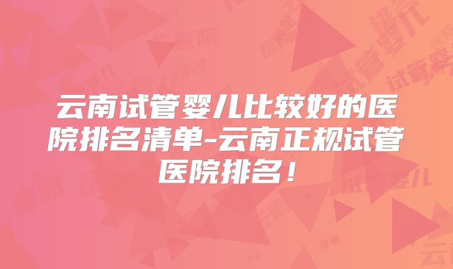 云南试管婴儿比较好的医院排名清单-云南正规试管医院排名！