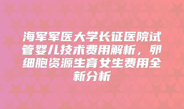 海军军医大学长征医院试管婴儿技术费用解析，卵细胞资源生育女生费用全新分析