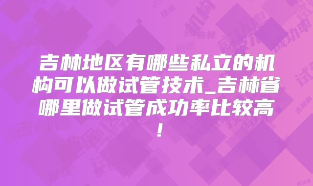 吉林地区有哪些私立的机构可以做试管技术_吉林省哪里做试管成功率比较高！