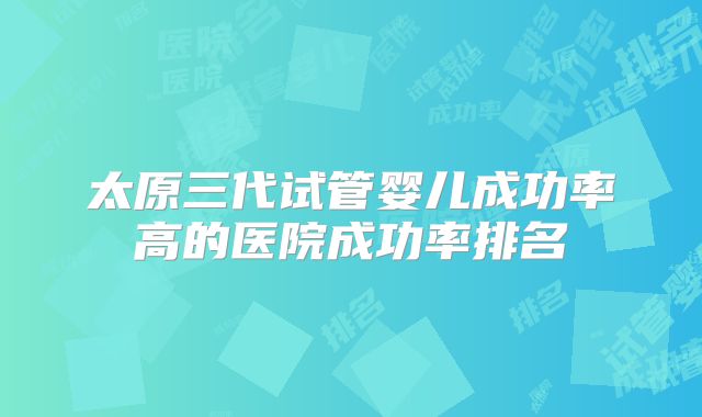 太原三代试管婴儿成功率高的医院成功率排名