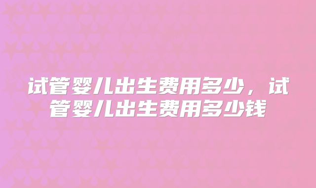试管婴儿出生费用多少，试管婴儿出生费用多少钱
