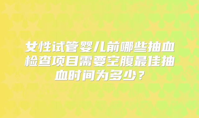 女性试管婴儿前哪些抽血检查项目需要空腹最佳抽血时间为多少？