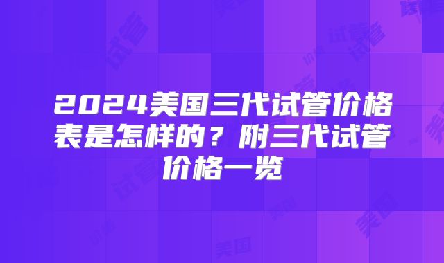 2024美国三代试管价格表是怎样的?附三代试管价格一览