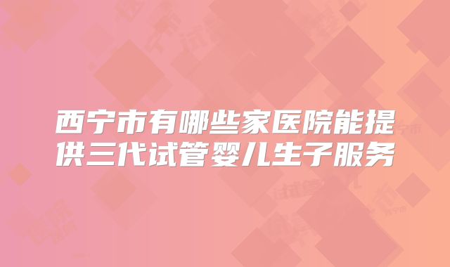 西宁市有哪些家医院能提供三代试管婴儿生子服务