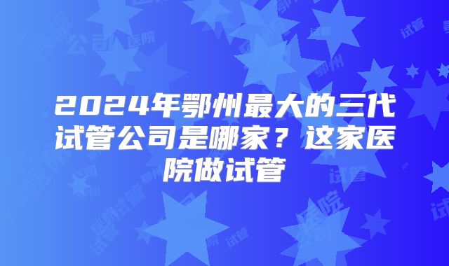 2024年鄂州最大的三代试管公司是哪家？这家医院做试管
