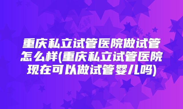 重庆私立试管医院做试管怎么样(重庆私立试管医院现在可以做试管婴儿吗)