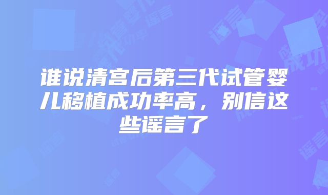 谁说清宫后第三代试管婴儿移植成功率高，别信这些谣言了
