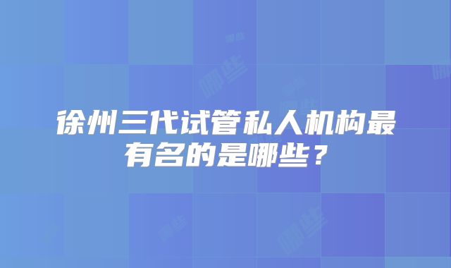 徐州三代试管私人机构最有名的是哪些？