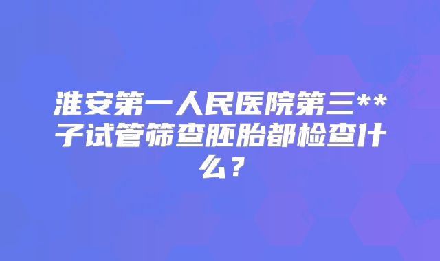 淮安第一人民医院第三**子试管筛查胚胎都检查什么?