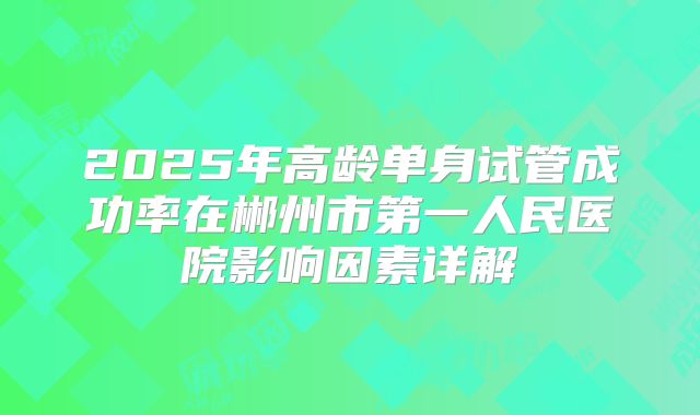 2025年高龄单身试管成功率在郴州市第一人民医院影响因素详解