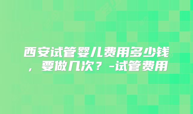 西安试管婴儿费用多少钱，要做几次？-试管费用