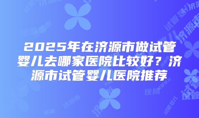 2025年在济源市做试管婴儿去哪家医院比较好？济源市试管婴儿医院推荐