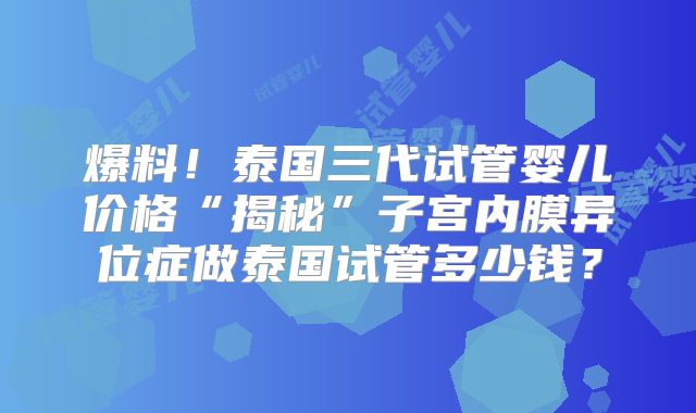 爆料！泰国三代试管婴儿价格“揭秘”子宫内膜异位症做泰国试管多少钱？