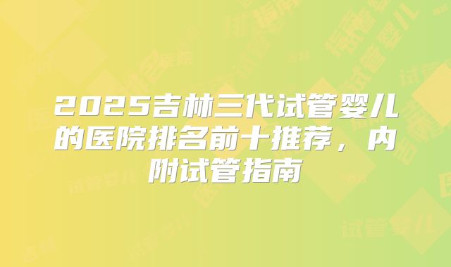 2025吉林三代试管婴儿的医院排名前十推荐，内附试管指南