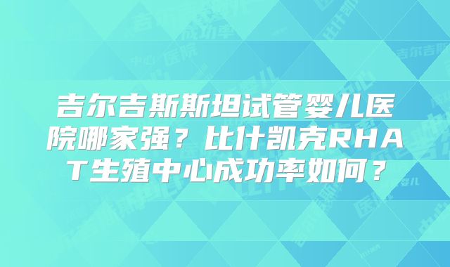 吉尔吉斯斯坦试管婴儿医院哪家强？比什凯克RHAT生殖中心成功率如何？