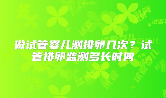 做试管婴儿测排卵几次？试管排卵监测多长时间