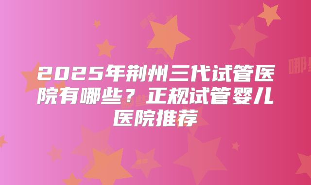 2025年荆州三代试管医院有哪些？正规试管婴儿医院推荐