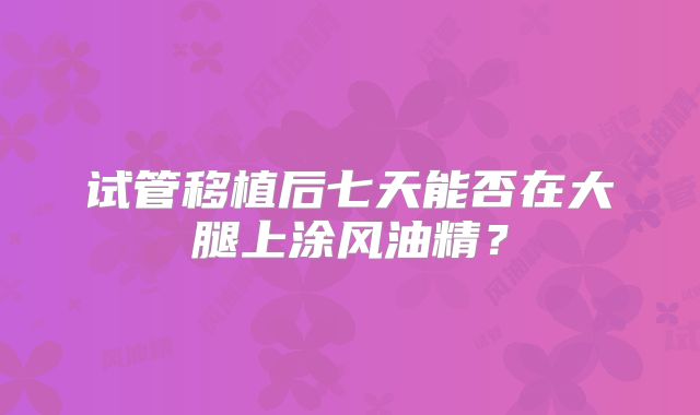 试管移植后七天能否在大腿上涂风油精？