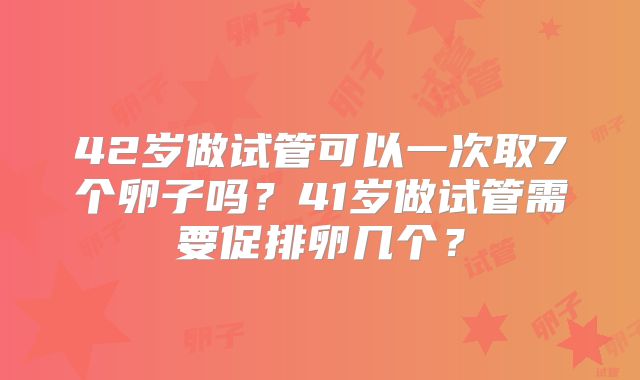 42岁做试管可以一次取7个卵子吗？41岁做试管需要促排卵几个？