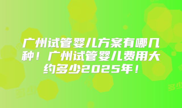 广州试管婴儿方案有哪几种！广州试管婴儿费用大约多少2025年！