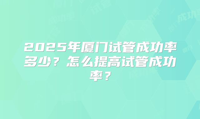2025年厦门试管成功率多少？怎么提高试管成功率？