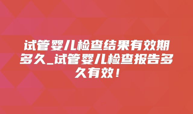 试管婴儿检查结果有效期多久_试管婴儿检查报告多久有效！