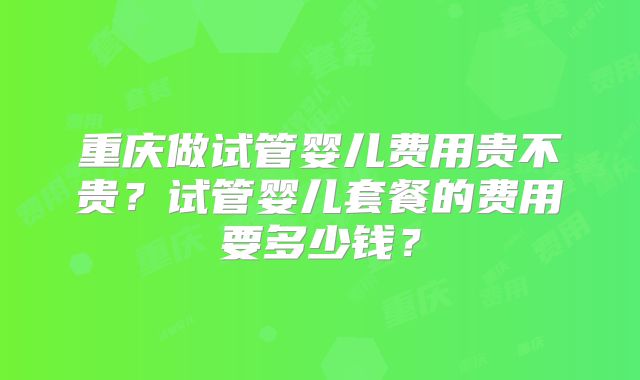 重庆做试管婴儿费用贵不贵?试管婴儿套餐的费用要多少钱?