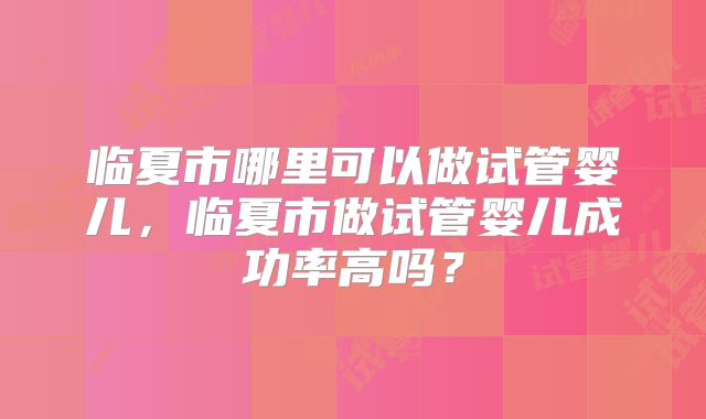 临夏市哪里可以做试管婴儿，临夏市做试管婴儿成功率高吗？