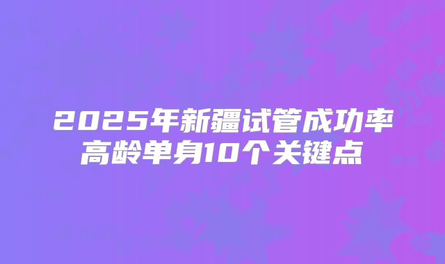 2025年新疆试管成功率高龄单身10个关键点