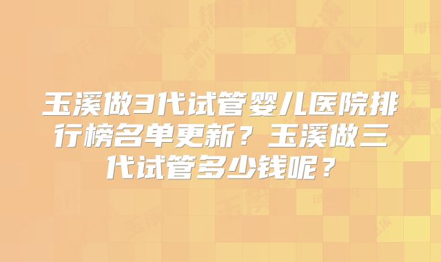 玉溪做3代试管婴儿医院排行榜名单更新？玉溪做三代试管多少钱呢？