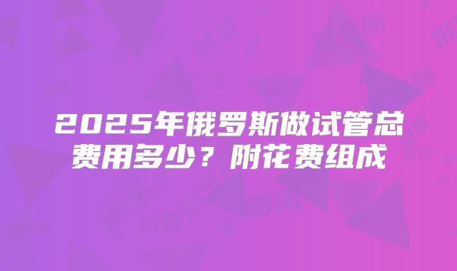 2025年俄罗斯做试管总费用多少？附花费组成