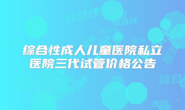 综合性成人儿童医院私立医院三代试管价格公告