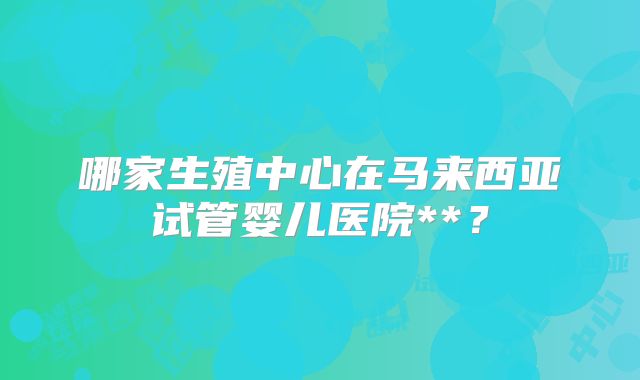 哪家生殖中心在马来西亚试管婴儿医院**？