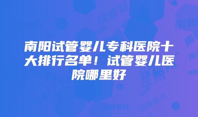 南阳试管婴儿专科医院十大排行名单！试管婴儿医院哪里好