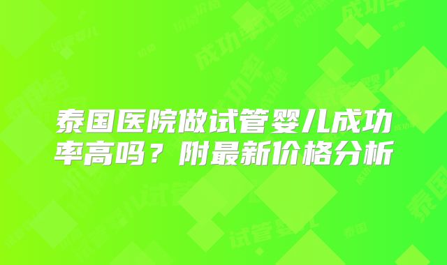 泰国医院做试管婴儿成功率高吗？附最新价格分析