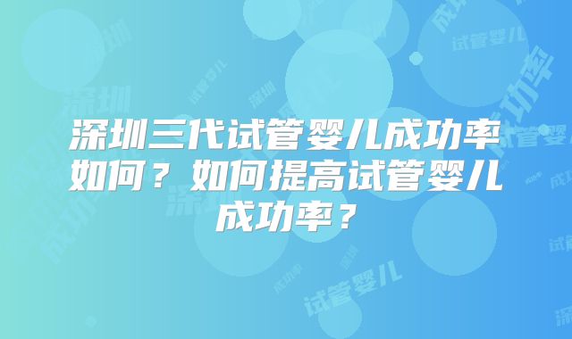 深圳三代试管婴儿成功率如何？如何提高试管婴儿成功率？